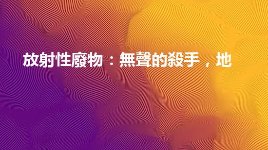 放射性廢物：無聲的殺手，地球上的威脅？